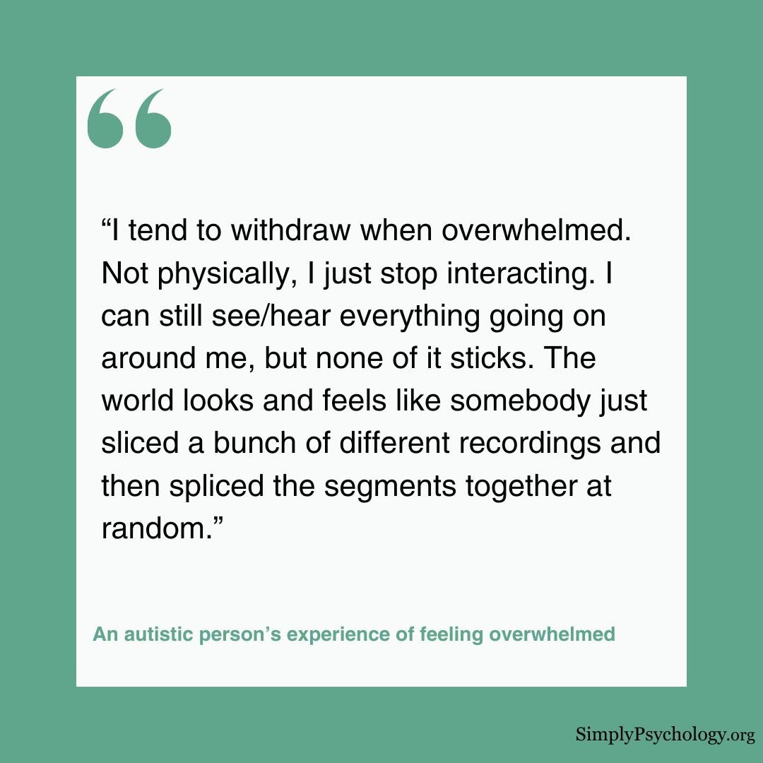 Autism Overwhelmed Quote A quote by an autistic person's experience of feeling overwhelmed: “I tend to withdraw when overwhelmed. Not physically, I just stop interacting. I can still see/hear everything going on around me, but none of it sticks. The world looks and feels like somebody just sliced a bunch of different recordings and then spliced the segments together at random.”