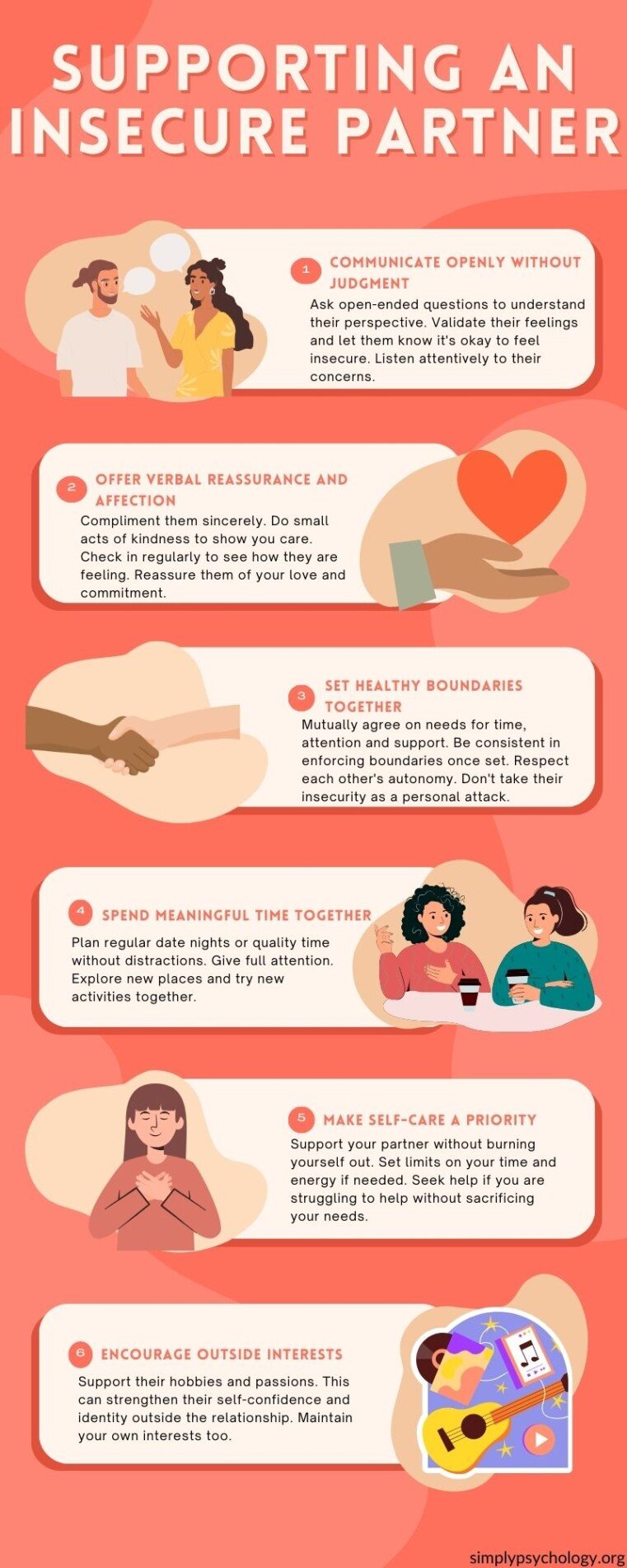 Supporting an Insecure Partner an infographic outlining 6 tips for supporting an insecure partner: Communicate openly without judgment. Ask open-ended questions to understand their perspective. Validate their feelings and let them know it's okay to feel insecure. Listen attentively to their concerns. Offer verbal reassurance and affection. Compliment them sincerely. Do small acts of kindness to show you care. Check in regularly to see how they are feeling. Reassure them of your love and commitment. Set healthy boundaries together. Mutually agree on needs for time, attention and support. Be consistent in enforcing boundaries once set. Respect each other's autonomy. Don't take their insecurity as a personal attack. Make self-care a priority. Support your partner without burning yourself out. Set limits on your time and energy if needed. Seek help if you are struggling to help without sacrificing your needs. Spend meaningful time together. Plan regular date nights or quality time without distractions. Give full attention. Explore new places and try new activities together. Encourage outside interests. Support their hobbies and passions. This can strengthen their self-confidence and identity outside the relationship. Maintain your own interests too.